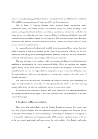 59
access to required financing, and the information requirement are more problematic for bond issues
(71% and 25%, respectively) than for bank loans (33% and 4%, respectively).
The six forms of financing (domestic banks, domestic bonds, international banks,
international bonds, asset-backed securities, and suppliers’ credit) were ranked according to their
relative advantages in different attributes. Asset-backed securities and international bonds have the
lowest interest rates while domestic banks charge the highest. Local currency lending is more easily
available in domestic banks and bonds and obviously more difficult in international banks. Financing
instruments with different indexation alternatives are more common in domestic banks and bonds
and less common in suppliers´credit.
As expected, long-term lending is only available in the international bond market. Suppliers´
credit is generally a short-term financing choice. There is no substantial difference in the non-
interest rate costs among the six financing instruments. Domestic bonds have the most favorable tax
treatment, while international bank loans present the worse tax treatment.
The great advantage of the suppliers´ credit when compared to bank or bond financing is the
possibility of renegotiation in the case of economic difficulties. This is not surprising since suppliers
depend directly on the firm’s success and have more incentives to renegotiate. In contrast, asset-
backed securities have the lowest possibility of renegotiation in case of economic difficulties, since
the securitization of credits and risk segregation is comparatively superior to the other types of
financing alternatives.
The costs related to disclosure requirements are lower for domestic bank borrowings and
higher for international bond issues. The size of the potential market relative to the firm’s financing
needs is higher in the international bond market and lower for suppliers´ credit.
We use the survey results above together with many indications, facts and recommendations
that emerged elsewhere in the paper to draw our conclusions and recommendations in the final
section of this paper.
6. Conclusion and Recommendations
Many respectable analysts believe that the Brazilian domestic government debt market hurts
more than helps the corporate debt market because it crowds out corporate debt. However, the size
of the public debt market is not necessarily indicative of crowding out. Evidence by from a panel of
41 countries by Eichengreen and Leungnaruemitchai (2004) shows no significant impact of the size
of the government bond market and suggests that the positive effects of the liquidity and market
 