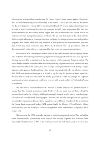 60
infrastructure benefits offset crowding out. Of course, evidence from a cross-section of countries
does not rule out crowding out in one country in the sample. If this is the case, what are the reasons
for the crowding out of private debt by public debt in Brazil? Of course, higher interest rates must
be used to entice institutional investors, in particular, to hold more government debt than they
would otherwise like. Our survey results suggest that this is indeed the case. About half of the
investors surveyed managed constrained portfolios. We are sure that many in the other half also
abide to capital adequacy or prudential rules that are biased towards government debt and penalizes
corporate debt. When asked what they would do if their portfolio was not constrained, they said
they would buy more corporate debt. However, if interest rates on government debt are
disproportionably raised relative to corporate debt, they would buy more government debt.
Government debt crowding out is often listed as one of the reasons for the high real interest
rates in Brazil. The federal government’s gargantuan financing needs induces it to pass regulation
favoring its own debt in detriment of the development of the corporate financing market. The
recent foreign investor exemption of income tax withholding on government debt investments only,
while corporate debt is still taxable, is a clear example of the government’s “self dealing”. Capital
adequacy rules, pension fund prudential rules, mutual fund prudential rules etc all favor treasury
debt. While this is not surprising per se, it is hard to say if a local AAA corporate bond issued by a
Brazilian firm is really less risky than the federal government’s debt and ceilings for corporate
securities are arbitrary anyway and could have been set with an anti-creditor or “self-dealing” mind
by regulators.
We open with a recommendation for a revision of capital adequacy and prudential rules to
reduce their bias towards government debt. While we do not claim that portfolios should be
unconstrained, maybe the ceiling for holdings in managed funds or weights used in capital adequacy
calculations are biased towards treasury paper. Of course, this will take some pressure on regulators
from market organizations. Because these regulations are in different branches of the government,
the Central Bank (commercial banks), CVM (mutual funds), the Ministry of Social Security (closed
pension funds), and the Ministry of Finance (open pension funds and insurance companies), this is
no easy task.
We know that the CVM is actually planning to go in the opposite direction. They are holding
public discussions of a potential new norm that will limit holdings of private debt in mutual funds
marketed for retail investors to 30% of the portfolio, with several “sub-limits”, such as no more than
 