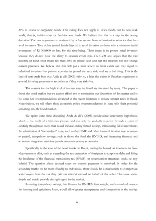 61
20% in stocks or corporate bonds. This ruling does not apply to stock funds, but to non-stock
funds, that is, multi-market or fixed-income funds. We believe that this is a step in the wrong
direction. The new regulation is motivated by a few recent financial institution debacles that hurt
retail investors. They define mutual funds directed to retail investors as those with a minimum initial
investment of R$ 300,000 or less, for the time being. Their intent is to protect retail investors
because they do not have the ability to evaluate credit risk. The CVM also argues that the vast
majority of funds hold much less than 30% in private debt and that the measure will not change
current practices. We believe that this will put a limit where no limit exists and may signal to
individual investors that private securities in general are very risky and are a bad thing. This is the
kind of anti-credit bias that Arida & alli (2005) refer to, a bias that exists in Brazilian regulation in
general, favoring government securities as if they were risk-free.
The reasons for the high level of interest rates in Brazil are discussed by many. This paper is
about the bond market but we cannot afford not to summarize our discussion of this matter and to
list some key recommendations advanced in the recent literature to reduce interest rates in Brazil.
Nevertheless, we will place these economic policy recommendations in tune with their potential
unfolding into the bond market.
We spent some time discussing Arida & alli’s (2005) jurisdictional uncertainty hypothesis,
which is the result of a historical process and can only be gradually reverted through a series of
carefully thought out steps that would include ending forced savings, introducing full convertibility,
the substitution of “incomeless” taxes, such as the CPMF and other forms of taxation over revenues
or payroll, compulsory savings, such as those that fund the BNDES, and increasing financial and
economic integration with low jurisdictional uncertainty economies.
Specifically, in the case of the bond market in Brazil, ending the biased tax treatment in favor
of government debt, such as extending the tax exemption of foreigners to corporate debt and lifting
the incidence of the financial transactions tax (CPMF) on securitization structures could be very
helpful. The question about accrued taxes on coupon payments is unsolved. In order for the
secondary market to be more friendly to individuals, there should be a mechanism to compensate
bond buyers from the tax they paid on interest accrued on behalf of the seller. This issue seems
simple and would provide the right signal to the market.
Reducing compulsory savings, that finance the BNDES, for example, and earmarked moneys
for housing and agriculture loans, would allow greater transparency and competition in the market.
 