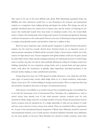 62
This seems to be one of the most difficult tasks ahead. With diminishing earmarked funds, the
BNDES and other institutions would have to seek financing in the domestic and international
markets on a competitive basis, helping develop and deepen the market. This change can only be
gradually introduced given the current level of interest rates and the scarcity of financing for the
sectors that traditionally benefit from these kinds of subsidized credits. Even the Central Bank
seems to believe that freeing banks from setting aside moneys for housing and agriculture financing
could ease the pressure on the credit spread. However, the issue of financing housing and agriculture
is complex and politically sensitive and should be a hard one to address at first.
Brazil has given important steps towards greater integration to global financial and product
markets, but this trend has recently slowed down. External shocks are an important source of
macroeconomic uncertainty for Brazil and the economy’s frailty to those shocks could be one of the
reasons for high interest rates. Greater integration with global markets could ease the pains caused
by unfavorable shocks. Steps towards reducing restrictions for institutional investors to hold foreign
assets is another step that can only be taken gradually. Raising the ceiling for foreigner issued asset
holdings, particularly for non compulsory savings funds, such as mutual funds and open pension
funds, could allow the introduction of globally, albeit imperfectly, diversified portfolios in the
domestic market, helping to reduce jurisdictional uncertainty.
Going along those lines, the CVM opened for public discussion a new ruling that will allow
some types of mutual funds, loosely called hedge funds or, in a literal translation, multi-market
funds, to have up to 10% of their holdings in foreign issued securities. This is an important first step
that should be extended in the future to all types of institutional investors.
Full currency convertibility is yet another measure that is probably long due. Convertibility has
to do with the bureaucratic costs of international flows. Nowadays, the complications to send or
receive money from abroad, even if only small amounts, increase overhead costs for such
transactions. Banks charge steep fees on foreign transfers of money. Proper documentation must be
shown, contracts must be translated etc. It is simply impossible to walk into any branch of a bank
and wire money abroad or receive money from abroad. There are centralized offices, requirements
etc. As part of the international financial integration of Brazil, these difficulties should be removed
and international transfers, even of small amounts, should be facilitated. Ironically, these difficulties
are one more penalty on the poor. Many Brazilians live abroad in wealthy countries, many times
 