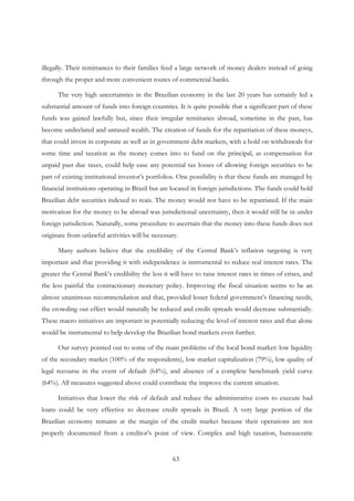 63
illegally. Their remittances to their families feed a large network of money dealers instead of going
through the proper and more convenient routes of commercial banks.
The very high uncertainties in the Brazilian economy in the last 20 years has certainly led a
substantial amount of funds into foreign countries. It is quite possible that a significant part of these
funds was gained lawfully but, since their irregular remittance abroad, sometime in the past, has
become undeclared and untaxed wealth. The creation of funds for the repatriation of these moneys,
that could invest in corporate as well as in government debt markets, with a hold on withdrawals for
some time and taxation as the money comes into to fund on the principal, as compensation for
unpaid past due taxes, could help ease any potential tax losses of allowing foreign securities to be
part of existing institutional investor’s portfolios. One possibility is that these funds are managed by
financial institutions operating in Brazil but are located in foreign jurisdictions. The funds could hold
Brazilian debt securities indexed to reais. The money would not have to be repatriated. If the main
motivation for the money to be abroad was jurisdictional uncertainty, then it would still be in under
foreign jurisdiction. Naturally, some procedure to ascertain that the money into these funds does not
originate from unlawful activities will be necessary.
Many authors believe that the credibility of the Central Bank’s inflation targeting is very
important and that providing it with independence is instrumental to reduce real interest rates. The
greater the Central Bank’s credibility the less it will have to raise interest rates in times of crises, and
the less painful the contractionary monetary policy. Improving the fiscal situation seems to be an
almost unanimous recommendation and that, provided lesser federal government’s financing needs,
the crowding out effect would naturally be reduced and credit spreads would decrease substantially.
These macro initiatives are important in potentially reducing the level of interest rates and that alone
would be instrumental to help develop the Brazilian bond markets even further.
Our survey pointed out to some of the main problems of the local bond market: low liquidity
of the secondary market (100% of the respondents), low market capitalization (79%), low quality of
legal recourse in the event of default (64%), and absence of a complete benchmark yield curve
(64%). All measures suggested above could contribute the improve the current situation.
Initiatives that lower the risk of default and reduce the administrative costs to execute bad
loans could be very effective to decrease credit spreads in Brazil. A very large portion of the
Brazilian economy remains at the margin of the credit market because their operations are not
properly documented from a creditor’s point of view. Complex and high taxation, bureaucratic
 