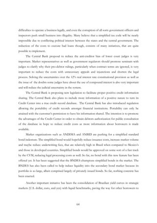 64
difficulties to operate a business legally, and even the corruption of all sorts government officers and
inspectors push small business into illegality. Many believe that a simplified tax code will be nearly
impossible due to conflicting political interest between the states and the central government. The
reduction of the costs to execute bad loans though, consists of many initiatives, that are quite
possible to implement.
The Central Bank proposal to reduce the anti-creditor bias of lower court judges is very
important. Market representatives as well as government regulators should promote seminars with
judges to clarify why their pro-debtor rulings, particularly when contract terms are ignored, is very
important to reduce the costs with unnecessary appeals and injunctions and shorten the legal
process. Solving the uncertainties over the 12% real interest rate constitutional provision as well as
the issue of the doubts some judges have about the use of compound interest is also very important
and will reduce the judicial uncertainty in the system.
The Central Bank is proposing new legislation to facilitate proper positive credit information
sharing. The Central Bank also plans to include more information of a positive nature to turn its
Credit Center into a true credit record database. The Central Bank has also introduced regulation
allowing the portability of credit records amongst financial institutions. Portability can only be
attained with the customer’s permission to have his information shared. The intention is to promote
the advantages of the Credit Center in order to obtain debtors authorization for public consultation
of the database in hope to reduce credit costs as more information about borrowers is made
available.
Market organizations such as ANDIMA and ANBID are pushing for a simplified standard
bond indenture. The simplified bond would hopefully reduce issuance costs, increase market volume
and maybe reduce underwriting fees, that are relatively high in Brazil when compared to Mexico’s
and those in developed countries. Simplified bonds would be approved on some sort of a fast track
by the CVM, reducing legal processing costs as well. So far, no bond with this new feature has been
offered yet. It has been suggested that the BNDES champions simplified bonds in the market. The
BNDES has also been called to help induce liquidity into the secondary bond market because its
portfolio is so large, albeit comprised largely of privately issued bonds. So far, nothing concrete has
been enacted.
Another important initiative has been the consolidation of Brazilian yield curves in strategic
markets (U.S. dollar, euro, and yen) with liquid benchmarks, paving the way for other borrowers to
 