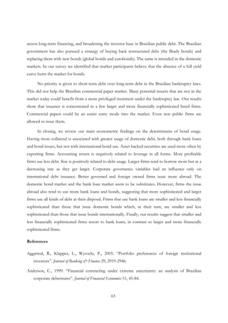 65
access long-term financing, and broadening the investor base in Brazilian public debt. The Brazilian
government has also pursued a strategy of buying back restructured debt (the Brady bonds) and
replacing them with new bonds (global bonds and eurobonds). The same is intended in the domestic
markets. In our survey we identified that market participants believe that the absence of a full yield
curve hurts the market for bonds.
No priority is given to short-term debt over long-term debt in the Brazilian bankruptcy laws.
This did not help the Brazilian commercial paper market. Many potential issuers that are not in the
market today could benefit from a more privileged treatment under the bankruptcy law. Our results
show that issuance is concentrated in a few larger and more financially sophisticated listed firms.
Commercial papers could be an easier entry mode into the market. Even non public firms are
allowed to issue them.
In closing, we review our main econometric findings on the determinants of bond usage.
Having more collateral is associated with greater usage of domestic debt, both through bank loans
and bond issues, but not with international bond use. Asset backed securities are used more often by
exporting firms. Accounting return is negatively related to leverage in all forms. More profitable
firms use less debt. Size is positively related to debt usage. Larger firms tend to borrow more but at a
decreasing rate as they get larger. Corporate governance variables had an influence only on
international debt issuance. Better governed and foreign owned firms issue more abroad. The
domestic bond market and the bank loan market seem to be substitutes. However, firms the issue
abroad also tend to use more bank loans and bonds, suggesting that more sophisticated and larger
firms use all kinds of debt at their disposal. Firms that use bank loans are smaller and less financially
sophisticated than those that issue domestic bonds which, in their turn, are smaller and less
sophisticated than those that issue bonds internationally. Finally, our results suggest that smaller and
less financially sophisticated firms resort to bank loans, in contrast to larger and more financially
sophisticated firms.
References
Aggarwal, R., Klapper, L., Wysocki, P., 2005. “Portfolio preferences of foreign institutional
investors”. Journal of Banking & Finance 29, 2919-2946.
Anderson, C., 1999. “Financial contracting under extreme uncertainty: an analysis of Brazilian
corporate debentures”. Journal of Financial Economics 51, 45-84.
 