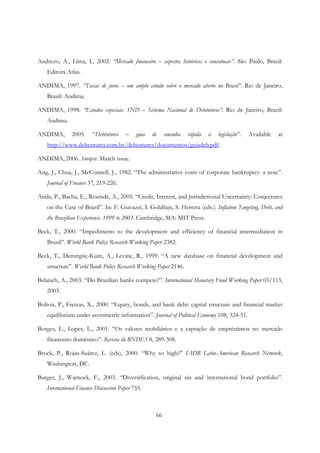 66
Andrezo, A., Lima, I., 2002. “Mercado financeiro – aspectos históricos e conceituais”. São Paulo, Brazil:
Editora Atlas.
ANDIMA, 1997. “Taxas de juros – um amplo estudo sobre o mercado aberto no Brasil”. Rio de Janeiro,
Brazil: Andima.
ANDIMA, 1998. “Estudos especiais: SND – Sistema Nacional de Debêntures”. Rio de Janeiro, Brazil:
Andima.
ANDIMA, 2005. “Debêntures – guia de consulta rápida à legislação”. Available at
http://www.debentures.com.br/debentures/documentos/guiadeb.pdf.
ANDIMA, 2006. Sinopse. March issue.
Ang, J., Chua, J., McConnell, J., 1982. “The administrative costs of corporate bankruptcy: a note”.
Journal of Finance 37, 219-226.
Arida, P., Bacha, E., Resende, A., 2005. “Credit, Interest, and Jurisdictional Uncertainty: Conjectures
on the Case of Brazil”. In: F. Giavazzi, I. Goldfajn, S. Herrera (eds.). Inflation Targeting, Debt, and
the Brazilian Experience, 1999 to 2003. Cambridge, MA: MIT Press.
Beck, T., 2000. “Impediments to the development and efficiency of financial intermediation in
Brazil”. World Bank Policy Research Working Paper 2382.
Beck, T., Demirgüç-Kunt, A., Levine, R., 1999. “A new database on financial development and
structure”. World Bank Policy Research Working Paper 2146.
Belaisch, A., 2003. “Do Brazilian banks compete?”. International Monetary Fund Working Paper 03/113,
2003.
Bolton, P., Freixas, X., 2000. “Equity, bonds, and bank debt: capital structure and financial market
equilibrium under asymmetric information”. Journal of Political Economy 108, 324-51.
Borges, L., Lopes, L., 2001. “Os valores mobiliários e a captação de empréstimos no mercado
financeiro doméstico”. Revista do BNDES 8, 289-308.
Brock, P., Rojas-Suárez, L. (eds), 2000. “Why so high?” IADB Latin-American Research Network,
Washington, DC.
Burger, J., Warnock, F., 2003. “Diversification, original sin and international bond portfolio”.
International Finance Discussion Paper 755.
 