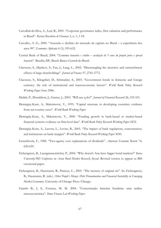 67
Carvalhal-da-Silva, A., Leal, R., 2005. “Corporate governance index, firm valuation and performance
in Brazil”. Revista Brasileira de Finanças 3, n. 1, 1-18.
Carvalho, A. G., 2000. “Ascensão e declínio do mercado de capitais no Brasil – a experiência dos
anos 90”. Economia Aplicada 4 (3), 595-632.
Central Bank of Brazil, 2004. “Economia bancária e crédito – avaliação de 5 anos do projeto juros e spread
bancário”. Brasília, DF, Brasil: Banco Central do Brasil.
Claessens, S., Djankov, S., Fan, J., Lang, L., 2002. “Disentangling the incentive and entrenchment
effects of large shareholdings”. Journal of Finance 57, 2741-2772.
Claessens, S., Klingebiel, D., Schmukler, S., 2003. “Government bonds in domestic and foreign
currency: the role of institutional and macroeconomic factors”. World Bank Policy Research
Working Paper Series 2986.
Dadalt, P., Donaldson, J., Garner, J., 2003. “Will any q do?”. Journal of Financial Research 26, 535-551.
Demirgüç-Kunt, A., Maksimovic, V., 1995. “Capital structure in developing countries: evidence
from ten country cases”. World Bank Working Paper.
Demirgüç-Kunt, A., Maksimovic, V., 2000. “Funding growth in bank-based or market-based
financial systems: evidence on firm level data”. World Bank Policy Research Working Paper 2432.
Demirgüç-Kunt, A., Laeven, L., Levine, R., 2003. “The impact of bank regulations, concentration,
and institutions on bank margins”. World Bank Policy Research Working Paper 3030.
Easterbrook, F., 1984. “Two-agency cost explanations of dividends”. American Economic Review 74,
650-659.
Eichengreen, B., Luengnaruemitchai, P., 2004. “Why doesn't Asia have bigger bond markets?” Korea
University/BIS Conference on Asian Bond Market Research, Seoul. Revised version to appear as BIS
occasional paper.
Eichengreen, B., Hausmann, R., Panizza, U., 2005. “The mystery of original sin”. In: Eichengreen,
B., Hausmann, R. (eds.). Other People’s Money: Debt Denomination and Financial Instability in Emerging
Market Economies. University of Chicago Press. Chicago.
Fajardo B., J. S., Fonseca, M. M. 2004. “Concentração bancária brasileira: uma análise
microeconômica”. Ibmec Finance Lab Working Paper.
 