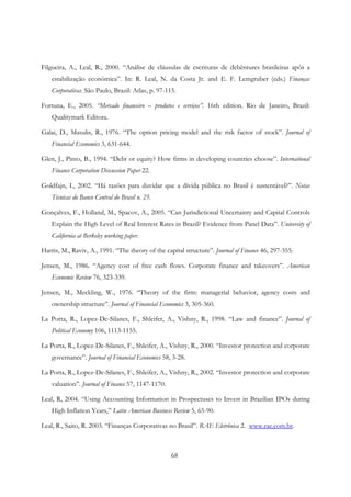 68
Filgueira, A., Leal, R., 2000. “Análise de cláusulas de escrituras de debêntures brasileiras após a
estabilização econômica”. In: R. Leal, N. da Costa Jr. and E. F. Lemgruber (eds.) Finanças
Corporativas. São Paulo, Brazil: Atlas, p. 97-115.
Fortuna, E., 2005. “Mercado financeiro – produtos e serviços”. 16th edition. Rio de Janeiro, Brazil:
Qualitymark Editora.
Galai, D., Masulis, R., 1976. “The option pricing model and the risk factor of stock”. Journal of
Financial Economics 3, 631-644.
Glen, J., Pinto, B., 1994. “Debt or equity? How firms in developing countries choose”. International
Finance Corporation Discussion Paper 22.
Goldfajn, I., 2002. “Há razões para duvidar que a dívida pública no Brasil é sustentável?”. Notas
Técnicas do Banco Central do Brasil n. 25.
Gonçalves, F., Holland, M., Spacov, A., 2005. “Can Jurisdictional Uncertainty and Capital Controls
Explain the High Level of Real Interest Rates in Brazil? Evidence from Panel Data”. University of
California at Berkeley working paper.
Harris, M., Raviv, A., 1991. “The theory of the capital structure”. Journal of Finance 46, 297-355.
Jensen, M., 1986. “Agency cost of free cash flows. Corporate finance and takeovers”. American
Economic Review 76, 323-339.
Jensen, M., Meckling, W., 1976. “Theory of the firm: managerial behavior, agency costs and
ownership structure”. Journal of Financial Economics 3, 305-360.
La Porta, R., Lopez-De-Silanes, F., Shleifer, A., Vishny, R., 1998. “Law and finance”. Journal of
Political Economy 106, 1113-1155.
La Porta, R., Lopez-De-Silanes, F., Shleifer, A., Vishny, R., 2000. “Investor protection and corporate
governance”. Journal of Financial Economics 58, 3-28.
La Porta, R., Lopez-De-Silanes, F., Shleifer, A., Vishny, R., 2002. “Investor protection and corporate
valuation”. Journal of Finance 57, 1147-1170.
Leal, R, 2004. “Using Accounting Information in Prospectuses to Invest in Brazilian IPOs during
High Inflation Years,” Latin American Business Review 5, 65-90.
Leal, R., Saito, R. 2003. “Finanças Corporativas no Brasil”. RAE Eletrônica 2. www.rae.com.br.
 