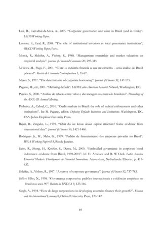 69
Leal, R., Carvalhal-da-Silva, A., 2005. “Corporate governance and value in Brazil (and in Chile)”.
IADB Working Paper.
Lustosa, E., Leal, R., 2004. “The role of institutional investors as local governance institutions”,
OECD Working Paper, Paris.
Morck, R., Shleifer, A., Vishny, R., 1988. “Management ownership and market valuation: an
empirical analysis”. Journal of Financial Economics 20, 293-315.
Moreira, M., Puga, F., 2001. “Como a indústria financia o seu crescimento – uma análise do Brasil
pós-real”. Revista de Economia Contemporânea 5, 35-67.
Myers, S., 1977. “The determinants of corporate borrowing”. Journal of Finance 32, 147-175.
Pagano, M., ed., 2001. “Defusing default”. IADB Latin-American Research Network, Washington, DC.
Pereira, S., 2000. “Análise de relação entre valor e alavancagem no mercado brasileiro”. Proceedings of
the ANPAD Annual Meeting.
Pinheiro, A., Cabral, C., 2001. “Credit markets in Brazil: the role of judicial enforcement and other
institutions”. In: M. Pagano, editor. Defusing Default: Incentives and Institutions. Washington, DC,
USA: Johns Hopkins University Press.
Rajan, R., Zingales, L., 1995. “What do we know about capital structure? Some evidence from
international data”. Journal of Finance 50, 1421-1460.
Rodrigues Jr., W., Melo, G., 1999. “Padrão de financiamento das empresas privadas no Brasil”.
IPEA Working Paper 653, Rio de Janeiro.
Saito, R., Sheng, H., Koshio, S., Dutra, M., 2005. “Embedded governance in corporate bond
indentures: evidence from Brazil, 1998-2001”. In: H. Arbeláez and R. W Click. Latin America
Financial Markets: Developments in Financial Innovations. Amsterdam, Netherlands: Elsevier, p. 415-
437.
Shleifer, A., Vishny, R., 1997. “A survey of corporate governance”. Journal of Finance 52, 737-783.
Siffert Filho, N., 1998. “Governança corporativa: padrões internacionais e evidências empíricas no
Brasil nos anos 90”. Revista do BNDES 9, 123-146.
Singh, A., 1994. “How do large corporations in developing countries finance their growth?”. Finance
and the International Economy 8, Oxford University Press, 120-142.
 