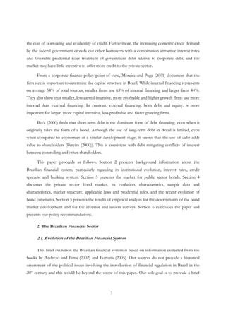 7
the cost of borrowing and availability of credit. Furthermore, the increasing domestic credit demand
by the federal government crowds out other borrowers with a combination attractive interest rates
and favorable prudential rules treatment of government debt relative to corporate debt, and the
market may have little incentive to offer more credit to the private sector.
From a corporate finance policy point of view, Moreira and Puga (2001) document that the
firm size is important to determine the capital structure in Brazil. While internal financing represents
on average 54% of total sources, smaller firms use 63% of internal financing and larger firms 44%.
They also show that smaller, less capital intensive, more profitable and higher growth firms use more
internal than external financing. In contrast, external financing, both debt and equity, is more
important for larger, more capital intensive, less profitable and faster growing firms.
Beck (2000) finds that short-term debt is the dominant form of debt financing, even when it
originally takes the form of a bond. Although the use of long-term debt in Brazil is limited, even
when compared to economies at a similar development stage, it seems that the use of debt adds
value to shareholders (Pereira (2000)). This is consistent with debt mitigating conflicts of interest
between controlling and other shareholders.
This paper proceeds as follows. Section 2 presents background information about the
Brazilian financial system, particularly regarding its institutional evolution, interest rates, credit
spreads, and banking system. Section 3 presents the market for public sector bonds. Section 4
discusses the private sector bond market, its evolution, characteristics, sample data and
characteristics, market structure, applicable laws and prudential rules, and the recent evolution of
bond covenants. Section 5 presents the results of empirical analysis for the determinants of the bond
market development and for the investor and issuers surveys. Section 6 concludes the paper and
presents our policy recommendations.
2. The Brazilian Financial Sector
2.1. Evolution of the Brazilian Financial System
This brief evolution the Brazilian financial system is based on information extracted from the
books by Andrezo and Lima (2002) and Fortuna (2005). Our sources do not provide a historical
assessment of the political issues involving the introduction of financial regulation in Brazil in the
20th
century and this would be beyond the scope of this paper. Our sole goal is to provide a brief
 