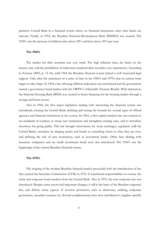 9
primitive Central Bank in a financial system where no financial institutions other than banks are
relevant. Finally, in 1952, the Brazilian National Development Bank (BNDES) was created. The
1950’s saw the increase of inflation rates above 20% and later above 30% per year.
The 1960’s
The market for debt securities was very small. The high inflation rates, the limits on the
interest rate, and the prohibition of indexation rendered debt securities very unattractive. According
to Fortuna (2005, p. 15-16), until 1964 the Brazilian financial system lacked a well structured legal
support. Only after the enactment of a series of laws in the 1960’s and 1970’s that its current form
began to take shape. In 1964, a law allowing inflation indexation was introduced and the government
started a government bond market with the ORTN’s (Adjustable Treasury Bonds). With indexation,
the National Housing Bank (BNH) was created to foster financing for the housing market through a
savings and loans system.
Also in 1964, the first major legislation dealing with structuring the financial system was
introduced, creating the Central Bank, defining and setting the bounds for several types of official
agencies and financial institutions in the system. In 1965, a first capital markets law was enacted to
set standards of conduct, to create new institutions and strengthen existing ones, and to introduce
incentives for going public. This law brought innovations for stock exchanges, regulators (still the
Central Bank), securities, by shaping stocks and bonds to something closer to what they are now,
and defining the role of new institutions, such as investment banks. Other laws dealing with
insurance companies and tax credit investment funds were also introduced. The 1960’s saw the
beginnings of the current Brazilian financial system.
The 1970’s
The shaping of the modern Brazilian financial market proceeded with the introduction of law
that created the Securities Commission (CVM) in 1976. It transferred responsibilities to oversee the
stock and corporate bond markets from the Central Bank. Also in 1976, the new corporate law was
introduced. Despite some recent and important changes, it still is the basis of the Brazilian corporate
law, and defines many aspects of investor protection, such as disclosure, auditing, corporate
governance, securities issuance etc. Several complementary laws were introduced to regulate specific
 