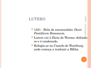 LUTERO
 1521 - Bula de excomunhão: Decet
Pontificem Romanum.
 Lutero vai à Dieta de Worms: defende-
se e é condenado.
 Refugia-se no Castelo de Wartburg,
onde começa a traduzir a Bíblia.
26/09/24
13
www.nilson.pro.br
 