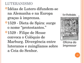 LUTERANISMO
Idéias de Lutero difundem-se
na Alemanha e na Europa
graças à imprensa.
1529 - Dieta de Spira: surge
o nome “protestantes.”
1529 - Filipe de Hesse
convoca o Colóquio de
Marburg. Divergência entre
luteranos e zuinglianos sobre
a Ceia do Senhor.
Oficina do
Impressor
26/09/24
15
www.nilson.pro.br
 