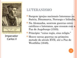 LUTERANISMO
 Surgem igrejas nacionais luteranas na
Suécia, Dinamarca, Noruega e Islândia.
 Na Alemanha, ocorrem guerras entre
católicos e luteranos, que cessam com a
Paz de Augsburgo (1555).
 Princípio: “cuius regio, eius religio.”
 Houve novas guerras na primeira
metade do século XVII, até a Paz de
Westfália (1648).
Imperador
Carlos V
26/09/24
16
www.nilson.pro.br
 