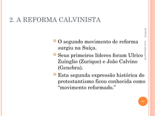 2. A REFORMA CALVINISTA
 O segundo movimento de reforma
surgiu na Suíça.
 Seus primeiros líderes foram Ulrico
Zuínglio (Zurique) e João Calvino
(Genebra).
 Esta segunda expressão histórica do
protestantismo ficou conhecida como
“movimento reformado.”
26/09/24
17
www.nilson.pro.br
 
