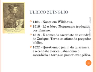 ULRICO ZUÍNGLIO
 1484 - Nasce em Wildhaus.
 1516 - Lê o Novo Testamento traduzido
por Erasmo.
 1518 - É nomeado sacerdote da catedral
de Zurique. Torna-se afamado pregador
bíblico.
 1522 - Questiona o jejum da quaresma
e o celibato clerical; abandona o
sacerdócio e torna-se pastor evangélico.
26/09/24
18
www.nilson.pro.br
 
