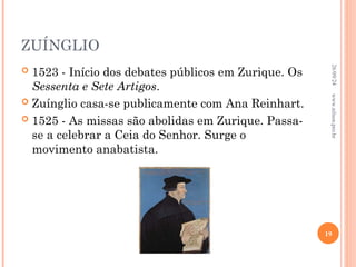 ZUÍNGLIO
 1523 - Início dos debates públicos em Zurique. Os
Sessenta e Sete Artigos.
 Zuínglio casa-se publicamente com Ana Reinhart.
 1525 - As missas são abolidas em Zurique. Passa-
se a celebrar a Ceia do Senhor. Surge o
movimento anabatista.
26/09/24
19
www.nilson.pro.br
 