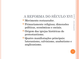 A REFORMA DO SÉCULO XVI
 Movimento restaurador.
 Primariamente religiosa; dimensões
políticas, econômicas e sociais.
 Origem das igrejas históricas do
protestantismo.
 Quatro manifestações principais:
luteranismo, calvinismo, anabatismo e
anglicanismo.
26/09/24
2
www.nilson.pro.br
 