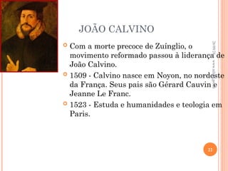 JOÃO CALVINO
 Com a morte precoce de Zuínglio, o
movimento reformado passou à liderança de
João Calvino.
 1509 - Calvino nasce em Noyon, no nordeste
da França. Seus pais são Gérard Cauvin e
Jeanne Le Franc.
 1523 - Estuda e humanidades e teologia em
Paris.
26/09/24
22
www.nilson.pro.br
 