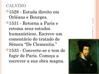 CALVINO
1528 - Estuda direito em
Orléans e Bourges.
1531 - Retorna a Paris e
retoma seus estudos
humanísticos. Escreve um
comentário do tratado de
Sêneca “De Clementia.”
1533 - Converte-se e tem de
fugir de Paris. Começa a
escrever a sua obra magna.
26/09/24
23
www.nilson.pro.br
 