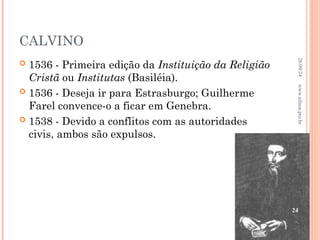 CALVINO
 1536 - Primeira edição da Instituição da Religião
Cristã ou Institutas (Basiléia).
 1536 - Deseja ir para Estrasburgo; Guilherme
Farel convence-o a ficar em Genebra.
 1538 - Devido a conflitos com as autoridades
civis, ambos são expulsos.
26/09/24
24
www.nilson.pro.br
 