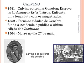 CALVINO
 1541 - Calvino retorna a Genebra; Escreve
as Ordenanças Eclesiásticas. Enfrenta
uma longa luta com os magistrados.
 1559 - Torna-se cidadão de Genebra,
funda a Academia e publica a última
edição das Institutas.
 1564 - Morre no dia 27 de maio.
Calvino e os pastores
de Genebra
26/09/24
26
www.nilson.pro.br
 