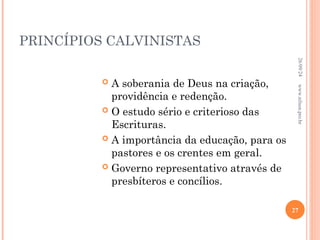 PRINCÍPIOS CALVINISTAS
 A soberania de Deus na criação,
providência e redenção.
 O estudo sério e criterioso das
Escrituras.
 A importância da educação, para os
pastores e os crentes em geral.
 Governo representativo através de
presbíteros e concílios.
26/09/24
27
www.nilson.pro.br
 
