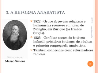 3. A REFORMA ANABATISTA
 1522 - Grupo de jovens religiosos e
humanistas reúne-se em torno de
Zuínglio, em Zurique (os Irmãos
Suíços).
 1525 - Conflitos acerca do batismo
infantil; primeiros batismos de adultos
e primeira congregação anabatista.
 Também conhecidos como reformadores
radicais.
Menno Simons
26/09/24
28
www.nilson.pro.br
 