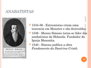ANABATISTAS
 1534-36 - Extremistas criam uma
teocracia em Munster e são destruídos.
 1536 - Menno Simons torna-se líder dos
anabatistas da Holanda. Fundador da
Igreja Menonita.
 1540 - Simons publica a obra
Fundamento da Doutrina Cristã.
26/09/24
30
www.nilson.pro.br
 