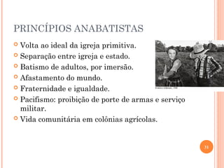PRINCÍPIOS ANABATISTAS
 Volta ao ideal da igreja primitiva.
 Separação entre igreja e estado.
 Batismo de adultos, por imersão.
 Afastamento do mundo.
 Fraternidade e igualdade.
 Pacifismo: proibição de porte de armas e serviço
militar.
 Vida comunitária em colônias agrícolas.
26/09/24
31
www.nilson.pro.br
 