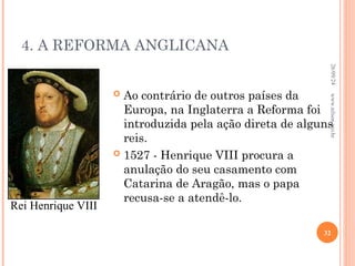 4. A REFORMA ANGLICANA
 Ao contrário de outros países da
Europa, na Inglaterra a Reforma foi
introduzida pela ação direta de alguns
reis.
 1527 - Henrique VIII procura a
anulação do seu casamento com
Catarina de Aragão, mas o papa
recusa-se a atendê-lo.
Rei Henrique VIII
26/09/24
32
www.nilson.pro.br
 