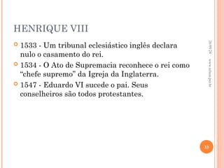 HENRIQUE VIII
 1533 - Um tribunal eclesiástico inglês declara
nulo o casamento do rei.
 1534 - O Ato de Supremacia reconhece o rei como
“chefe supremo” da Igreja da Inglaterra.
 1547 - Eduardo VI sucede o pai. Seus
conselheiros são todos protestantes.
26/09/24
33
www.nilson.pro.br
 