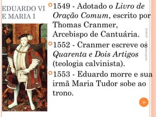 EDUARDO VI
E MARIA I
1549 - Adotado o Livro de
Oração Comum, escrito por
Thomas Cranmer,
Arcebispo de Cantuária.
1552 - Cranmer escreve os
Quarenta e Dois Artigos
(teologia calvinista).
1553 - Eduardo morre e sua
irmã Maria Tudor sobe ao
trono.
26/09/24
35
www.nilson.pro.br
 