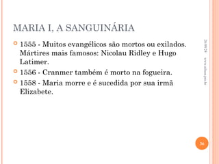 MARIA I, A SANGUINÁRIA
 1555 - Muitos evangélicos são mortos ou exilados.
Mártires mais famosos: Nicolau Ridley e Hugo
Latimer.
 1556 - Cranmer também é morto na fogueira.
 1558 - Maria morre e é sucedida por sua irmã
Elizabete.
26/09/24
36
www.nilson.pro.br
 