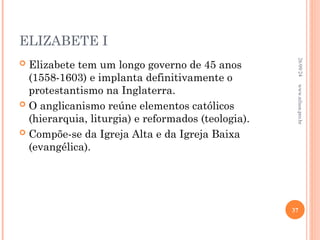 ELIZABETE I
 Elizabete tem um longo governo de 45 anos
(1558-1603) e implanta definitivamente o
protestantismo na Inglaterra.
 O anglicanismo reúne elementos católicos
(hierarquia, liturgia) e reformados (teologia).
 Compõe-se da Igreja Alta e da Igreja Baixa
(evangélica).
26/09/24
37
www.nilson.pro.br
 