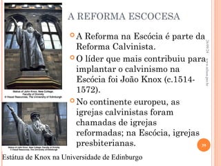 A REFORMA ESCOCESA
 A Reforma na Escócia é parte da
Reforma Calvinista.
 O líder que mais contribuiu para
implantar o calvinismo na
Escócia foi João Knox (c.1514-
1572).
 No continente europeu, as
igrejas calvinistas foram
chamadas de igrejas
reformadas; na Escócia, igrejas
presbiterianas.
Estátua de Knox na Universidade de Edinburgo
26/09/24
39
www.nilson.pro.br
 