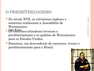 O PRESBITERIANISMO
 No século XVII, os calvinistas ingleses e
escoceses realizaram a Assembléia de
Westminster.
 Os escoceses-irlandeses levaram o
presbiterianismo e os padrões de Westminster
para os Estados Unidos.
 Simonton, um descendente de escoceses, trouxe o
presbiterianismo para o Brasil.
João Knox
26/09/24
40
www.nilson.pro.br
 