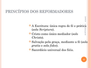 PRINCÍPIOS DOS REFORMADORES
 A Escritura: única regra de fé e prática
(sola Scriptura).
 Cristo como único mediador (solo
Christo).
 Salvação pela graça, mediante a fé (sola
gratia e sola fides).
 Sacerdócio universal dos fiéis.
26/09/24
41
www.nilson.pro.br
 