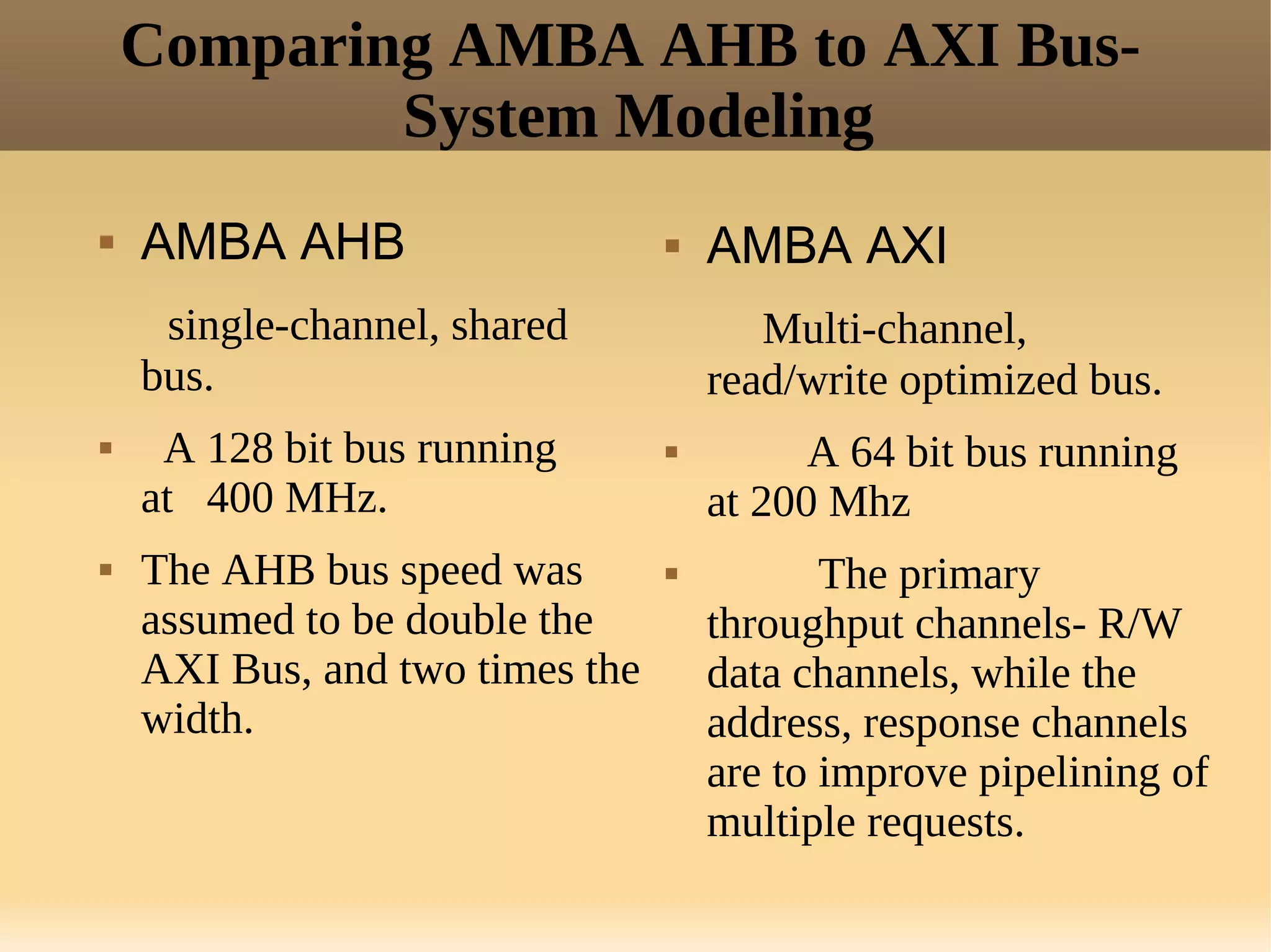 Comparing AMBA AHB to AXI Bus-
            System Modeling
   AMBA AHB                        AMBA AXI
     single-channel, shared             Multi-channel,
    bus.                             read/write optimized bus.
    A 128 bit bus running                A 64 bit bus running
    at 400 MHz.                      at 200 Mhz
   The AHB bus speed was                  The primary
    assumed to be double the         throughput channels- R/W
    AXI Bus, and two times the       data channels, while the
    width.                           address, response channels
                                     are to improve pipelining of
                                     multiple requests.
 