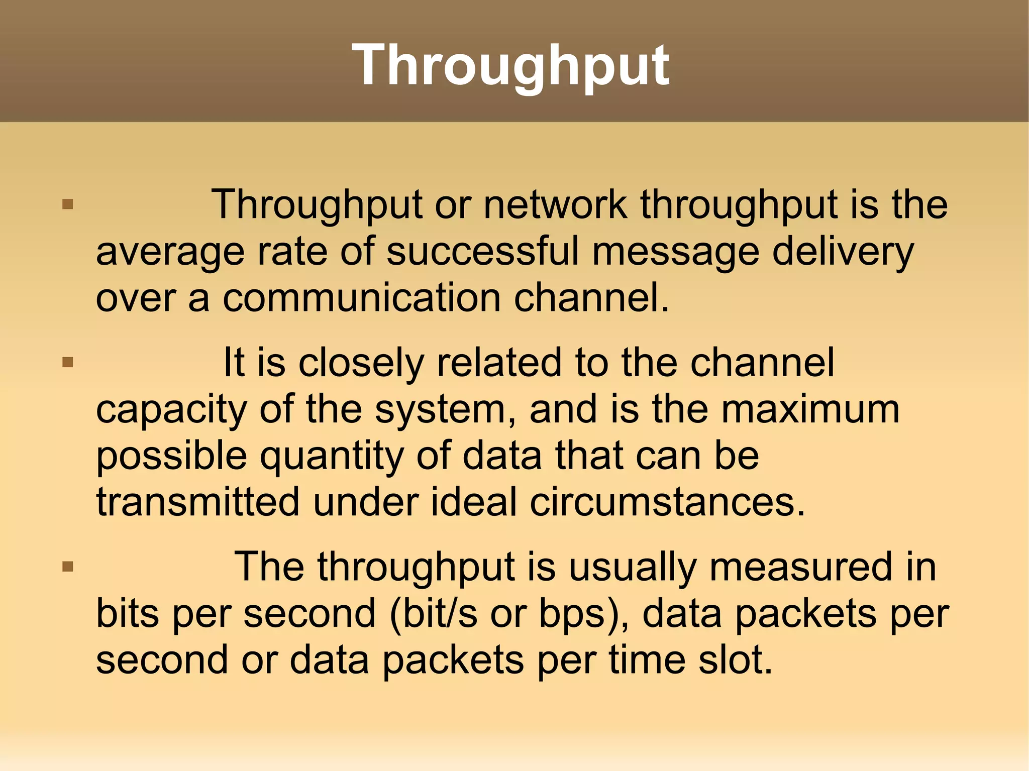 Throughput

         Throughput or network throughput is the
    average rate of successful message delivery
    over a communication channel.
          It is closely related to the channel
    capacity of the system, and is the maximum
    possible quantity of data that can be
    transmitted under ideal circumstances.
           The throughput is usually measured in
    bits per second (bit/s or bps), data packets per
    second or data packets per time slot.
 