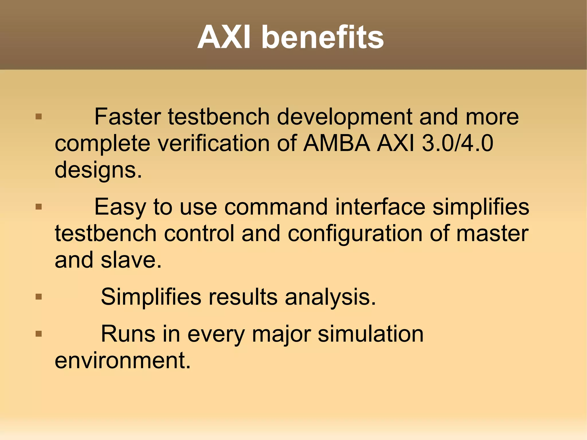AXI benefits

      Faster testbench development and more
    complete verification of AMBA AXI 3.0/4.0
    designs.
       Easy to use command interface simplifies
    testbench control and configuration of master
    and slave.
       Simplifies results analysis.
       Runs in every major simulation
    environment.
 