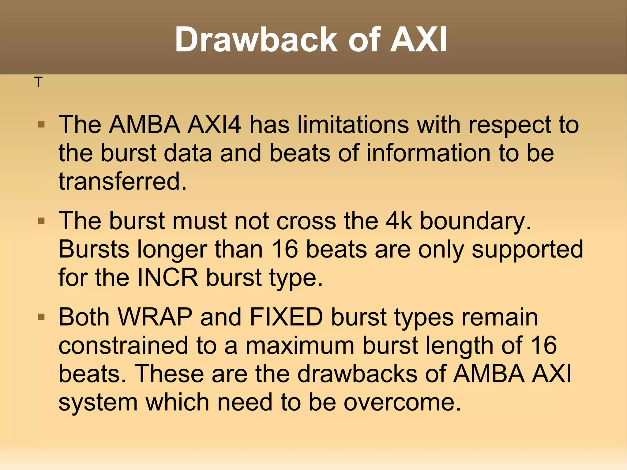 Drawback of AXI
T

   The AMBA AXI4 has limitations with respect to
    the burst data and beats of information to be
    transferred.
   The burst must not cross the 4k boundary.
    Bursts longer than 16 beats are only supported
    for the INCR burst type.
   Both WRAP and FIXED burst types remain
    constrained to a maximum burst length of 16
    beats. These are the drawbacks of AMBA AXI
    system which need to be overcome.
 