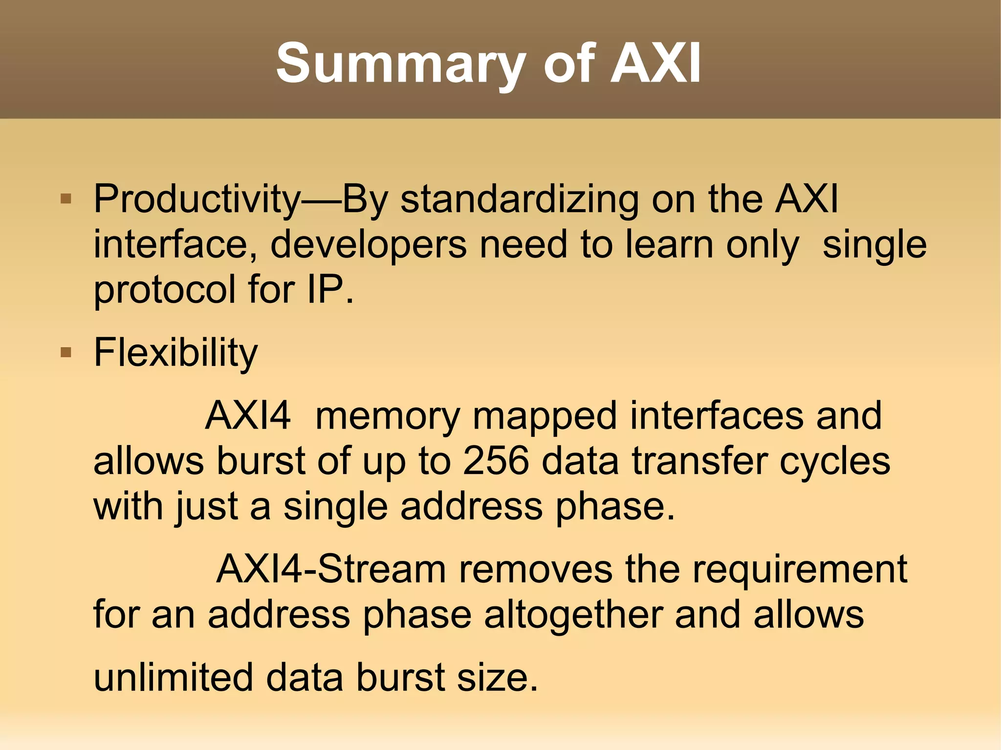 Summary of AXI

   Productivity—By standardizing on the AXI
    interface, developers need to learn only single
    protocol for IP.
   Flexibility
           AXI4 memory mapped interfaces and
    allows burst of up to 256 data transfer cycles
    with just a single address phase.
           AXI4-Stream removes the requirement
    for an address phase altogether and allows
    unlimited data burst size.
 