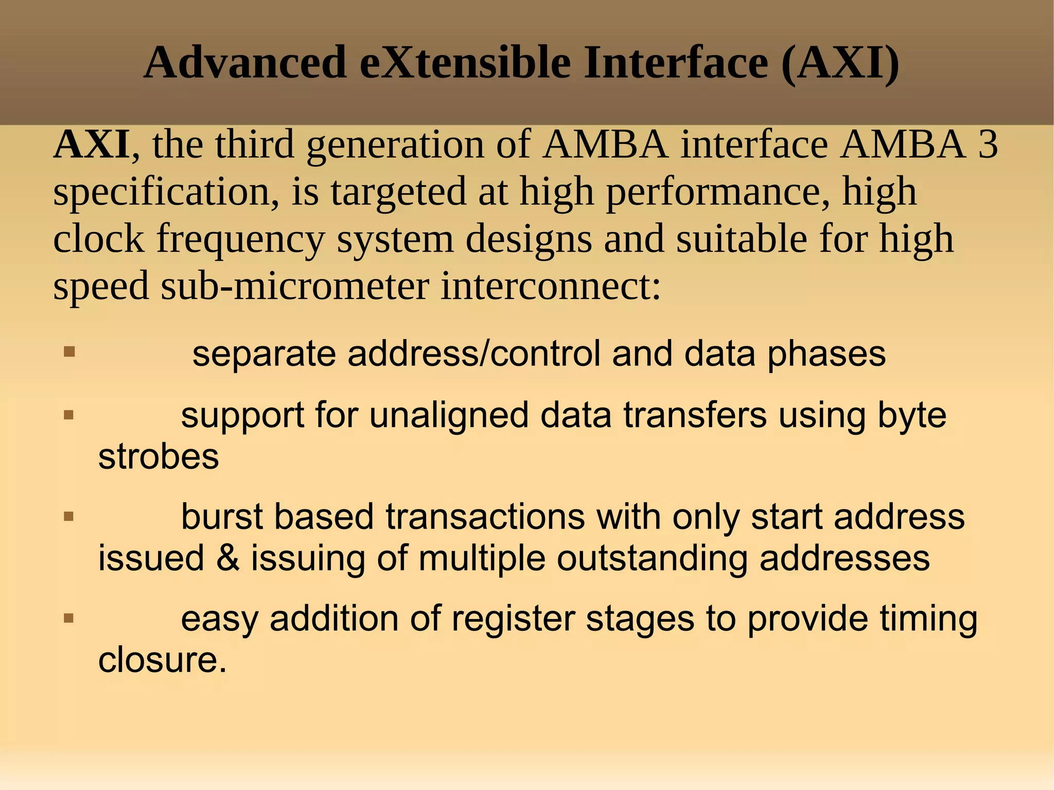 Advanced eXtensible Interface (AXI)
AXI, the third generation of AMBA interface AMBA 3
specification, is targeted at high performance, high
clock frequency system designs and suitable for high
speed sub-micrometer interconnect:
        separate address/control and data phases
        support for unaligned data transfers using byte
    strobes
        burst based transactions with only start address
    issued & issuing of multiple outstanding addresses
        easy addition of register stages to provide timing
    closure.
 