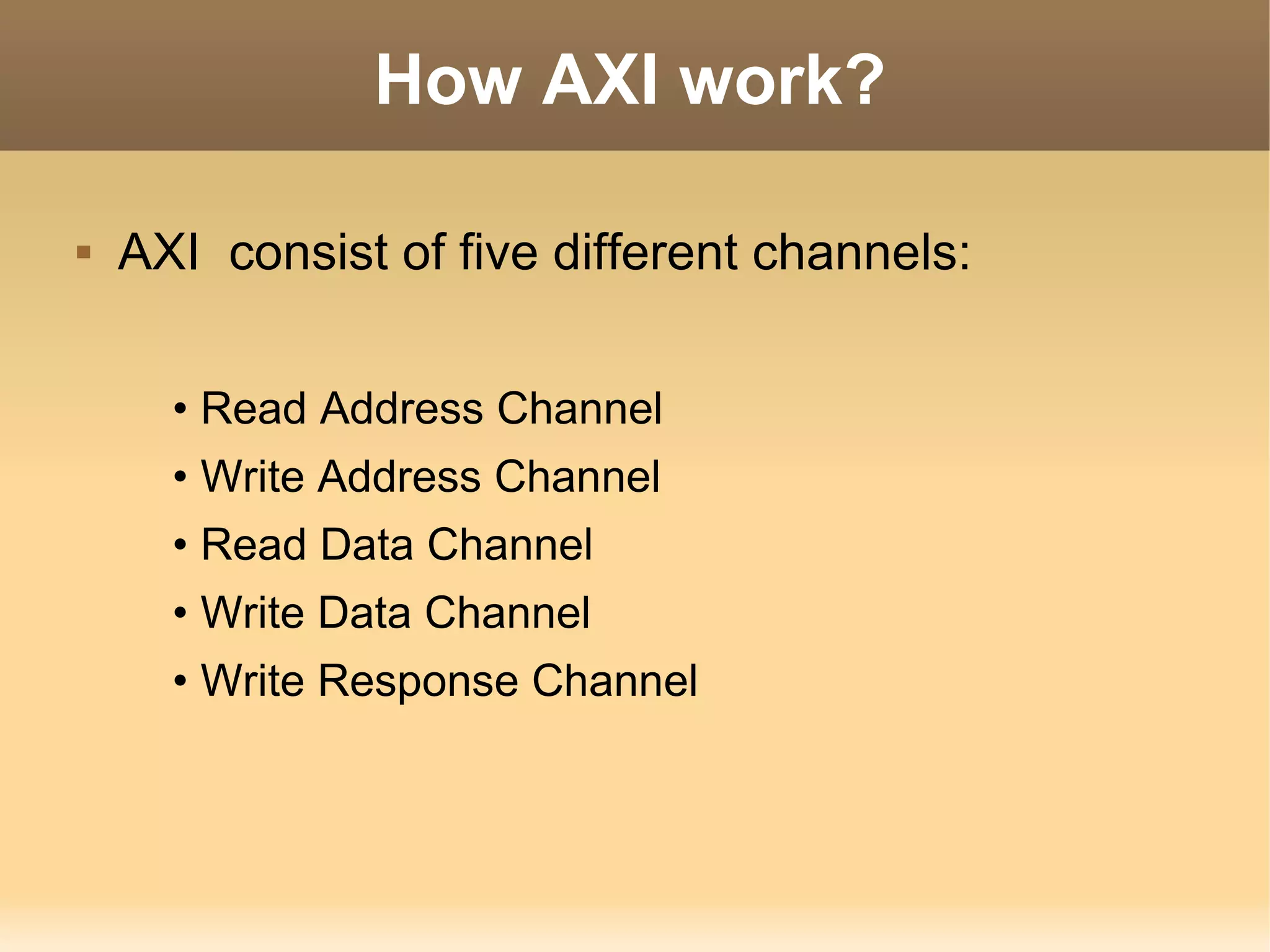 How AXI work?

   AXI consist of five different channels:


      • Read Address Channel
      • Write Address Channel
      • Read Data Channel
      • Write Data Channel
      • Write Response Channel
 
