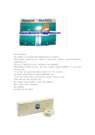 Dear Customers,
Our company is a professional manufacturer of tobacco.
Professional production of a kind of cigarettes: newport cigarettes,Marlboro
cigarettes,etc.
They are in wholesale price. welcome to our homepage:
Cheap-Newport-Cigarettes.com use this coupon( cigarettes98198 ) to get more
discount now.
If you have any questions please contact our live service.
our email: cheap-newport-cigarettes@hotmail.com
If you are interesting in our products,please contact us now.
Order more get more discount now.
Our company accept PayPal, Credit card payment.
Have a good time on shopping.
Best Regards
Customer Service—Baily
 