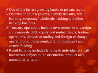 One of the fastest growing banks in private sector.
Operates in four segments, namely treasury, retail
banking, corporate/ wholesale banking and other
banking business.
 Treasury operations include investments in sovereign
and corporate debt, equity and mutual funds, trading
operations, derivative trading and foreign exchange
operations on the account, and for customers and
central funding
Retail banking includes lending to individuals/ small
businesses subject to the orientation, product and
granularity criterion
 