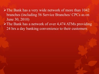 The Bank has a very wide network of more than 1042
branches (including 56 Service Branches/ CPCs as on
June 30, 2010)
The Bank has a network of over 4,474 ATMs providing
24 hrs a day banking convenience to their customers
 