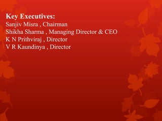 Key Executives:
Sanjiv Misra , Chairman
Shikha Sharma , Managing Director & CEO
K N Prithviraj , Director
V R Kaundinya , Director
 