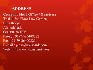 ADDRESS
Company Head Office / Quarters:
Trishul 3rd Floor Law Garden,
Ellis Bridge,
Ahmedabad,
Gujarat-380006
Phone : 91-79-26409322
Fax : 91-79-26409321
E-mail : p.oza@axisbank.com
Web : http://www.axisbank.com
 