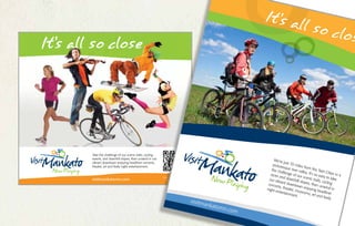 It’s all so close
Take the challenge of our scenic trails, cycling
events, and downhill slopes, then unwind in our
vibrant downtown enjoying headliner concerts,
theater, art and lively night entertainment.
visitmankatomn.com
Scan me with your
smart phone
MK1002 Ad-FINAL.indd 1 11/13/12 9:29 AM
We’re just 70 miles from the Twin Cities in a
picturesque river valley. It’s so easy to take
the challenge of our scenic trails, cycling
races and downhill slopes, then unwind in
our vibrant downtown enjoying headliner
concerts, theater, museums, art and lively
night entertainment.
visitmankatomn.com
 