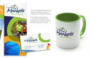 g u l f s h o r e s . c o m
Anna Thill, President
One Civic Center Plaza, Suite 200
Mankato, MN 56001
Phone: 507.385.6664
Fax: 507.345.8376
athill@visitmankato.com
visitmankato.com
A joint venture between Axia and Total
Destination Marketing resulted in a
vibrant brand for Mankato, Minnesota.
What helped to make the brand
successful was the dedication and
complete buy-in by the City, the Visit
Mankato CVB and the community,
 